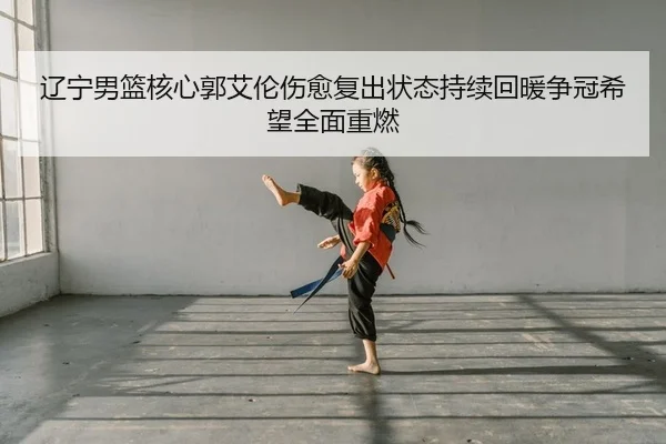 辽宁男篮核心郭艾伦伤愈复出状态持续回暖争冠希望全面重燃